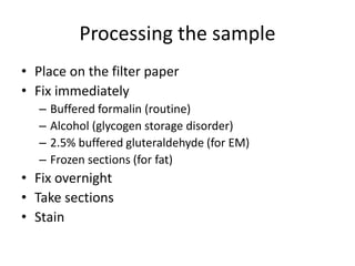 Processing the sample
• Place on the filter paper
• Fix immediately
– Buffered formalin (routine)
– Alcohol (glycogen storage disorder)
– 2.5% buffered gluteraldehyde (for EM)
– Frozen sections (for fat)
• Fix overnight
• Take sections
• Stain
 
