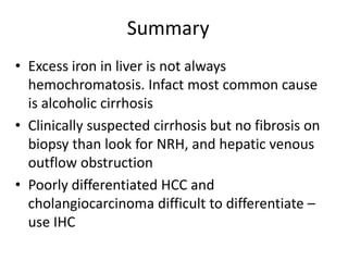 Summary
• Excess iron in liver is not always
hemochromatosis. Infact most common cause
is alcoholic cirrhosis
• Clinically suspected cirrhosis but no fibrosis on
biopsy than look for NRH, and hepatic venous
outflow obstruction
• Poorly differentiated HCC and
cholangiocarcinoma difficult to differentiate –
use IHC
 
