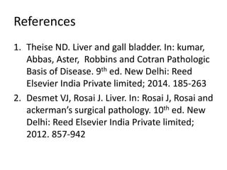 References
1. Theise ND. Liver and gall bladder. In: kumar,
Abbas, Aster, Robbins and Cotran Pathologic
Basis of Disease. 9th ed. New Delhi: Reed
Elsevier India Private limited; 2014. 185-263
2. Desmet VJ, Rosai J. Liver. In: Rosai J, Rosai and
ackerman’s surgical pathology. 10th ed. New
Delhi: Reed Elsevier India Private limited;
2012. 857-942
 