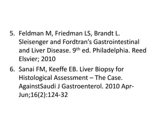 5. Feldman M, Friedman LS, Brandt L.
Sleisenger and Fordtran’s Gastrointestinal
and Liver Disease. 9th ed. Philadelphia. Reed
Elsvier; 2010
6. Sanai FM, Keeffe EB. Liver Biopsy for
Histological Assessment – The Case.
AgainstSaudi J Gastroenterol. 2010 Apr-
Jun;16(2):124-32
 