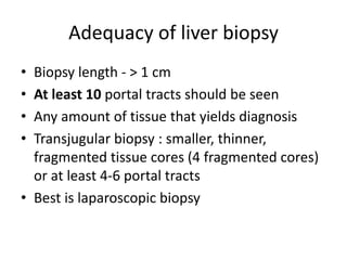 Adequacy of liver biopsy
• Biopsy length - > 1 cm
• At least 10 portal tracts should be seen
• Any amount of tissue that yields diagnosis
• Transjugular biopsy : smaller, thinner,
fragmented tissue cores (4 fragmented cores)
or at least 4-6 portal tracts
• Best is laparoscopic biopsy
 
