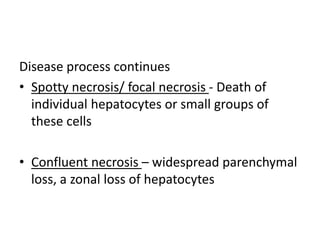 Disease process continues
• Spotty necrosis/ focal necrosis - Death of
individual hepatocytes or small groups of
these cells
• Confluent necrosis – widespread parenchymal
loss, a zonal loss of hepatocytes
 