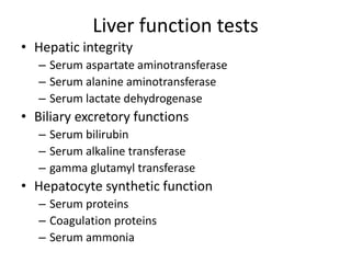 Liver function tests
• Hepatic integrity
– Serum aspartate aminotransferase
– Serum alanine aminotransferase
– Serum lactate dehydrogenase
• Biliary excretory functions
– Serum bilirubin
– Serum alkaline transferase
– gamma glutamyl transferase
• Hepatocyte synthetic function
– Serum proteins
– Coagulation proteins
– Serum ammonia
 