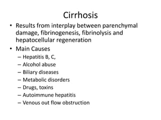 Cirrhosis
• Results from interplay between parenchymal
damage, fibrinogenesis, fibrinolysis and
hepatocellular regeneration
• Main Causes
– Hepatitis B, C,
– Alcohol abuse
– Biliary diseases
– Metabolic disorders
– Drugs, toxins
– Autoimmune hepatitis
– Venous out flow obstruction
 