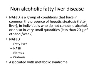 Non alcoholic fatty liver disease
• NAFLD is a group of conditions that have in
common the presence of hepatic steatosis (fatty
liver), in individuals who do not consume alcohol,
or do so in very small quantities (less than 20 g of
ethanol/week)
• NAFLD
– Fatty liver
– NASH
– Fibrosis
– Cirrhosis
• Associated with metabolic syndrome
 