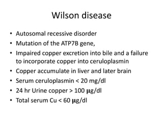 Wilson disease
• Autosomal recessive disorder
• Mutation of the ATP7B gene,
• Impaired copper excretion into bile and a failure
to incorporate copper into ceruloplasmin
• Copper accumulate in liver and later brain
• Serum ceruloplasmin < 20 mg/dl
• 24 hr Urine copper > 100 𝛍g/dl
• Total serum Cu < 60 𝛍g/dl
 