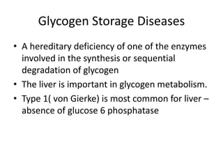 Glycogen Storage Diseases
• A hereditary deficiency of one of the enzymes
involved in the synthesis or sequential
degradation of glycogen
• The liver is important in glycogen metabolism.
• Type 1( von Gierke) is most common for liver –
absence of glucose 6 phosphatase
 