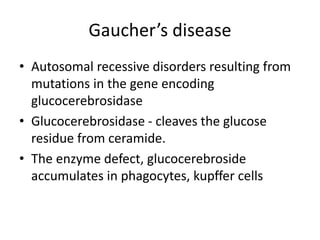 Gaucher’s disease
• Autosomal recessive disorders resulting from
mutations in the gene encoding
glucocerebrosidase
• Glucocerebrosidase - cleaves the glucose
residue from ceramide.
• The enzyme defect, glucocerebroside
accumulates in phagocytes, kupffer cells
 
