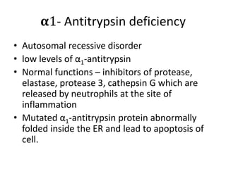 𝛂1- Antitrypsin deficiency
• Autosomal recessive disorder
• low levels of α1-antitrypsin
• Normal functions – inhibitors of protease,
elastase, protease 3, cathepsin G which are
released by neutrophils at the site of
inflammation
• Mutated α1-antitrypsin protein abnormally
folded inside the ER and lead to apoptosis of
cell.
 