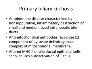 Primary biliary cirrhosis
• Autoimmune disease characterized by
nonsuppurative, inflammatory destruction of
small and medium sized intrahepatic bile
ducts
• Antimitochondrial antibodies recognize E2
component of pyruvate dehydrogenase
complex of mitochondrial membrane,
• Altered MHC II of bile ductal epithelial cells
seen, causes autoactivation of T cells
 