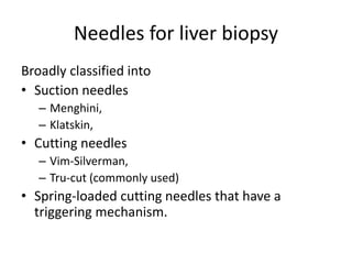 Needles for liver biopsy
Broadly classified into
• Suction needles
– Menghini,
– Klatskin,
• Cutting needles
– Vim-Silverman,
– Tru-cut (commonly used)
• Spring-loaded cutting needles that have a
triggering mechanism.
 