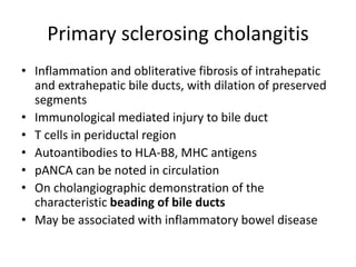 Primary sclerosing cholangitis
• Inflammation and obliterative fibrosis of intrahepatic
and extrahepatic bile ducts, with dilation of preserved
segments
• Immunological mediated injury to bile duct
• T cells in periductal region
• Autoantibodies to HLA-B8, MHC antigens
• pANCA can be noted in circulation
• On cholangiographic demonstration of the
characteristic beading of bile ducts
• May be associated with inflammatory bowel disease
 
