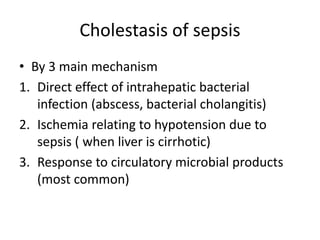 Cholestasis of sepsis
• By 3 main mechanism
1. Direct effect of intrahepatic bacterial
infection (abscess, bacterial cholangitis)
2. Ischemia relating to hypotension due to
sepsis ( when liver is cirrhotic)
3. Response to circulatory microbial products
(most common)
 