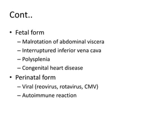 Cont..
• Fetal form
– Malrotation of abdominal viscera
– Interruptured inferior vena cava
– Polysplenia
– Congenital heart disease
• Perinatal form
– Viral (reovirus, rotavirus, CMV)
– Autoimmune reaction
 