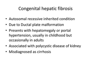 Congenital hepatic fibrosis
• Autosomal recessive inherited condition
• Due to Ductal plate malformation
• Presents with hepatomegaly or portal
hypertension, usually in childhood but
occasionally in adults
• Associated with polycystic disease of kidney
• Misdiagnosed as cirrhosis
 
