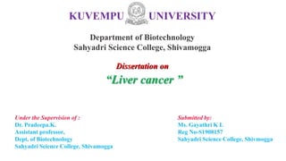 KUVEMPU UNIVERSITY
Department of Biotechnology
Sahyadri Science College, Shivamogga
Under the Supervision of :
Dr. Pradeepa.K.
Assistant professor,
Dept, of Biotechnology
Sahyadri Science College, Shivamogga
Submitted by:
Ms. Gayathri K L
Reg No-S1908157
Sahyadri Science College, Shivmogga
Dissertation on
“Liver cancer ”
 