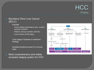    Barcelona Clinic Liver Cancer
    (BCLC)
     •   Includes
          Tumor-related parameters (size, number,
           vascular invasion)
          Patient’s clinical condition (ECOG)
          Liver function (Child class)


     •   Links stage of disease to treatment
         strategy

     •   Greatest predictive power for survival
         rates

   Most comprehensive and widely
    accepted staging system for HCC
 
