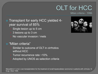    Transplant for early HCC yielded 4-
    year survival of 85%
      • Single lesion up to 5 cm
      • 3 lesions up to 3 cm
      • No vascular invasion / mets


   “Milan criteria”
      • Similar to outcome of OLT in cirrhotics
        without HCC
      • Tumor recurrence rate ~10%
      • Adopted by UNOS as selection criteria


Mazzaferro V. et al. Liver transplantation for the treatment of small hepatocellular carcinoma in patients with cirrhosis. N
Engl J Med 1996.
 
