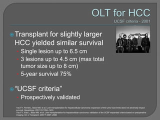  Transplant
           for slightly larger
 HCC yielded similar survival
  • Single lesion up to 6.5 cm
  • 3 lesions up to 4.5 cm (max total
    tumor size up to 8 cm)
  • 5-year survival 75%

 “UCSF                    criteria”
  • Prospectively validated
  Yao FY, Ferrell L, Bass NM, et al. Liver transplantation for hepatocellular carcinoma: expansion of the tumor size limits does not adversely impact
  survival. Hepatology. 2001;33:1394–1403.
  Yao FY, Xiao L, Bass NM, et al. Liver transplantation for hepatocellular carcinoma: validation of the UCSF-expanded criteria based on preoperative
  imaging. Am J Transplant. 2007;7:2587–2596
 
