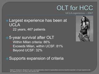 Largest                  experience has been at
  UCLA
  • 22 years, 467 patients

 5-year survival after OLT
   • Within Milan criteria: 86%
   • Exceeds Milan, within UCSF: 81%
   • Beyond UCSF: 32%

 Supports                      expansion of criteria

  Duffy JP, Vardanian A, Benjamin E, et al. Liver transplantation criteria for hepatocellular carcinoma should be expanded: a 22-year experience with
  467 patients at UCLA. Ann Surg. 2007;246:502–509.
 