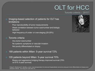    Imaging-based selection of patients for OLT has
    limitations
     • Poor reproducibility of tumor measurements
     • Weak correlation between tumor size/number and biologic
       behavior
     • High frequency of under- or over-staging (20-25%)


   Toronto criteria
     • Any tumor size/number
     • No systemic symptoms or vascular invasion
     • Not poorly differentiated on biopsy


   189 patients within Milan: 5-year survival 72%

   105 patients beyond Milan: 5-year survival 70%
     •   Biopsy and aggressive bridging therapy improved survival (79%
         vs 61% 5-year survival)

    Dubay D, Sandroussi C, Sandhu L, et al. Liver transplantation for advanced hepatocellular carcinoma using poor tumor differentiation on biopsy as an
    exclusion criterion. Ann Surg 2011;253:166-172.
 