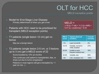    Model for End-Stage Liver Disease
     •   Primary determinant of when you get a liver              MELD =
                                                                  3.78 [Ln T bili] + 11.2 [Ln INR] +
   Patients with HCC need to be prioritized for                  9.57 [Ln creatinine] + 6.43
    transplant (MELD exception points)

   T1 patients (single lesion <2 cm) get no                    MELD    Typical observed        3-month
                                                                score   condition               mortality
    bonus
     •   May be a benign lesion                                 <10     Lead normal life        4%
                                                                10-19   Variable, normal to     27%
                                                                        mildly disabled
   T2 patients (single lesion 2-5 cm, or 3 lesions
                                                                20-29   Unable to work,         76%
    up to 3 cm) get a MELD score of 22                                  frequent medical care
     • Score boosted by 10% q3 months                           30-39   Variable, sick          83%
     • This continues until patient is transplanted, dies, or   >39     LOC, intubated, ICU     100%
       drops out due to tumor progression
     • Patients in most regions will get a transplant by ~1
       year (or not…)
 