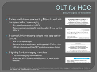    Patients with tumors exceeding Milan do well with
    transplant after downstaging
     • Success of downstaging 24-90%
     • If downstaging is successful, post-transplant 5-year survival
       55-94%

   Successful downstaging selects less aggressive
    tumors
     • Able to be downstaged
     • Remains downstaged over a waiting period of 3-6 months
     • Infiltrative tumors and high AFP predict downstage failure


   Eligibility for downstaging is unclear
     • Only tumors slightly beyond Milan?
     • Any tumor without major vessel invasion or extrahepatic
       disease?


    Barakat O, et al. Morphological features of advanced hepatocellular carcinoma as a predictor of downstaging and liver transplantation: an intention-to-
    treat analysis. Liver Transplantation 2010;16:289-299.
 