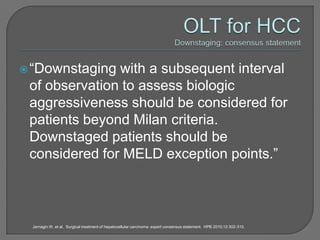  “Downstaging with a subsequent interval
 of observation to assess biologic
 aggressiveness should be considered for
 patients beyond Milan criteria.
 Downstaged patients should be
 considered for MELD exception points.”



 Jarnagin W, et al. Surgical treatment of hepatocellular carcinoma: expert consensus statement. HPB 2010;12:302-310.
 