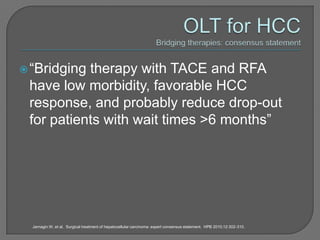  “Bridgingtherapy with TACE and RFA
 have low morbidity, favorable HCC
 response, and probably reduce drop-out
 for patients with wait times >6 months”




  Jarnagin W, et al. Surgical treatment of hepatocellular carcinoma: expert consensus statement. HPB 2010;12:302-310.
 