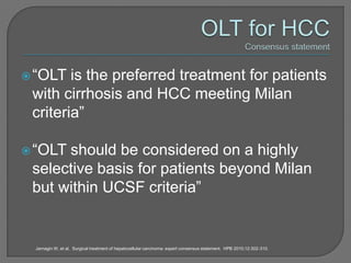  “OLT  is the preferred treatment for patients
 with cirrhosis and HCC meeting Milan
 criteria”

 “OLTshould be considered on a highly
 selective basis for patients beyond Milan
 but within UCSF criteria”


 Jarnagin W, et al. Surgical treatment of hepatocellular carcinoma: expert consensus statement. HPB 2010;12:302-310.
 