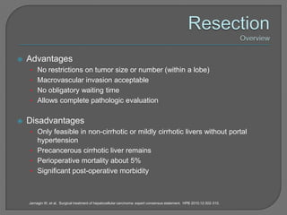    Advantages
    • No restrictions on tumor size or number (within a lobe)
    • Macrovascular invasion acceptable
    • No obligatory waiting time
    • Allows complete pathologic evaluation


   Disadvantages
    • Only feasible in non-cirrhotic or mildly cirrhotic livers without portal
      hypertension
    • Precancerous cirrhotic liver remains
    • Perioperative mortality about 5%
    • Significant post-operative morbidity



    Jarnagin W, et al. Surgical treatment of hepatocellular carcinoma: expert consensus statement. HPB 2010;12:302-310.
 