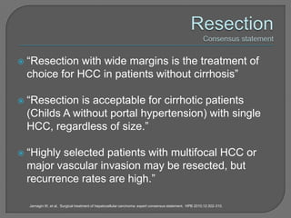    “Resection with wide margins is the treatment of
    choice for HCC in patients without cirrhosis”

   “Resection is acceptable for cirrhotic patients
    (Childs A without portal hypertension) with single
    HCC, regardless of size.”

   “Highly selected patients with multifocal HCC or
    major vascular invasion may be resected, but
    recurrence rates are high.”

    Jarnagin W, et al. Surgical treatment of hepatocellular carcinoma: expert consensus statement. HPB 2010;12:302-310.
 