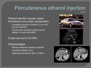    Ethanol injection causes vessel
    thrombosis and protein denaturation
     • Complete necrosis of small (<2 cm) HCC
       can be achieved
     • Tumors near sensitive organs can be
       treated; no heat sink effect

   5-year survival of 32-38%

   Disadvantages
     • Multiple treatment sessions needed
     • Uncertain ablation zone
     • High local recurrence rate (17-38%)
 