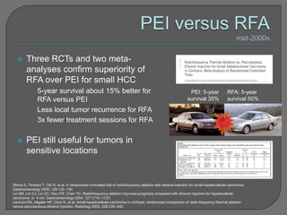      Three RCTs and two meta-
        analyses confirm superiority of
        RFA over PEI for small HCC
           • 5-year survival about 15% better for                                                                 PEI: 5-year              RFA: 5-year
             RFA versus PEI                                                                                      survival 35%              survival 50%

           • Less local tumor recurrence for RFA
           • 3x fewer treatment sessions for RFA


       PEI still useful for tumors in
        sensitive locations


Shiina S, Teratani T, Obi S, et al. A randomized controlled trial of radiofrequency ablation with ethanol injection for small hepatocellular carcinoma.
Gastroenterology 2005; 129:122–130.
Lin SM, Lin CJ, Lin CC, Hsu CW, Chen YC. Radiofrequency ablation improves prognosis compared with ethanol injection for hepatocellular
carcinoma or 4 cm. Gastroenterology 2004; 127:1714–1723.
Lencioni RA, Allgaler HP, Cloni D, et al. Small hepatocellular carcinoma in cirrhosis: randomized comparison of radio-frequency thermal ablation
versus percutaneous ethanol injection. Radiology 2003; 228:235–240.
 