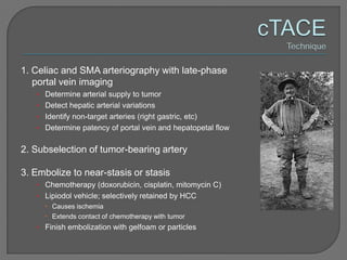 1. Celiac and SMA arteriography with late-phase
   portal vein imaging
   • Determine arterial supply to tumor
   • Detect hepatic arterial variations
   • Identify non-target arteries (right gastric, etc)
   • Determine patency of portal vein and hepatopetal flow


2. Subselection of tumor-bearing artery

3. Embolize to near-stasis or stasis
   • Chemotherapy (doxorubicin, cisplatin, mitomycin C)
   • Lipiodol vehicle; selectively retained by HCC
      Causes ischemia
      Extends contact of chemotherapy with tumor
   • Finish embolization with gelfoam or particles
 