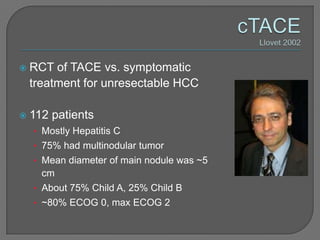   RCT of TACE vs. symptomatic
    treatment for unresectable HCC

   112 patients
    • Mostly Hepatitis C
    • 75% had multinodular tumor
    • Mean diameter of main nodule was ~5
      cm
    • About 75% Child A, 25% Child B
    • ~80% ECOG 0, max ECOG 2
 