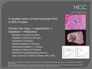     In western world, cirrhosis precedes HCC
     in 95% of cases

    Chronic liver injury -> regeneration ->
     dysplasia -> malignancy
       • Hepatitis C cirrhosis (3%/year)
       • Hepatitis B cirrhosis (2.5%/year)
       • Alcoholism (1.6%/year)
       • Hemochromatosis (1.5%/year)
       • Autoimmune hepatitis (1.1%/year)
       • Hepatitis B infection (0.5%/year)
       • Nonalcoholic steatohepatitis (unknown)
       • Less commonly in Wilson’s disease, PBC, PSC


    Bruno S, Silini E, Crosignani A, et al. Hepatitis C virus genotypes and risk of hepatocellular carcinoma in cirrhosis: a prospective study. Hepatology.
    1997;25:754–75.
    Fattovich G, Giustina G, Schalm SW, et al. Occurrence of hepatocellular carcinoma and decompensation in western European patients with cirrhosis
    type B. The EUROHEP Study Group on Hepatitis B Virus and Cirrhosis. Hepatology. 1995;21:77–8
 