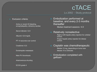    Exclusion criteria:                          Embolization performed at
                                                  baseline, and every 2-3 months
     •   Active or recent GI bleeding,            thereafter
         encephalopathy, refractory ascites
                                                   •   Median treatment sessions ~4.5

     •   Serum bilirubin >2.9
                                                 Relatively nonselective
                                                   •   Right or left hepatic artery injection for unilobar
     •   Albumin <2.8 mg/dL                            tumors
                                                   •   Proper hepatic artery injection for bilobar
     •   PT >4 seconds over control                    tumors


     •   Creatinine >2.0                         Cisplatin was chemotherapeutic
                                                   •   Median 10 mg, depending on tumor size
     •   Extrahepatic metastasis                   •   Median 10 cc Ethiodol


     •   Main PV thrombosis                      Embolization completed with
                                                  gelfoam
     •   Arteriovenous shunting


     •   ECOG grade 4
 