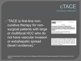  “TACE   is first-line non-
 curative therapy for non-
 surgical patients with large
 or multifocal HCC who do
 not have vascular invasion
 or extrahepatic spread
 (level I evidence).”

 American Association for Study of Liver Diseases (AASLD) and European Association for the Study of the Liver
 (EASL).
 