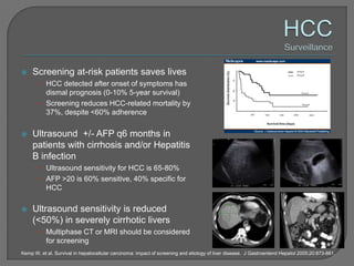     Screening at-risk patients saves lives
       • HCC detected after onset of symptoms has
         dismal prognosis (0-10% 5-year survival)
       • Screening reduces HCC-related mortality by
         37%, despite <60% adherence

    Ultrasound +/- AFP q6 months in
     patients with cirrhosis and/or Hepatitis
     B infection
       • Ultrasound sensitivity for HCC is 65-80%
       • AFP >20 is 60% sensitive, 40% specific for
           HCC

    Ultrasound sensitivity is reduced
     (<50%) in severely cirrhotic livers
       • Multiphase CT or MRI should be considered
           for screening
Kemp W, et al. Survival in hepatocellular carcinoma: impact of screening and etiology of liver disease. J Gastroenterol Hepatol 2005;20:873-881.
 