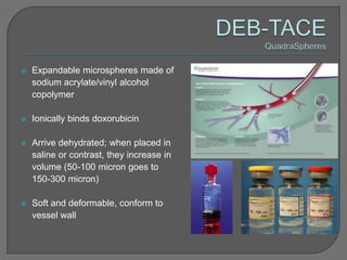    Expandable microspheres made of
    sodium acrylate/vinyl alcohol
    copolymer

   Ionically binds doxorubicin

   Arrive dehydrated; when placed in
    saline or contrast, they increase in
    volume (50-100 micron goes to
    150-300 micron)

   Soft and deformable, conform to
    vessel wall
 