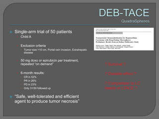    Single-arm trial of 50 patients
     • Child A

     • Exclusion criteria
        Tumor size >10 cm, Portal vein invasion, Extrahepatic
         disease


     • 50 mg doxo or epirubicin per treatment,
       repeated “on demand”                                      ? Survival ?

     • 6-month results:                                          ? Durable effect ?
          CR in 52%
          PR in 26%
          PD in 23%                                             ? Comparison to LC
          Only 31/50 followed up                                beads or cTACE ?

   “Safe, well-tolerated and efficient
    agent to produce tumor necrosis”
 