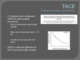    114 patients who underwent
    TACE for post-surgical
    recurrence
     • 50% of recurrences were single
       nodular

     • Mean size of recurrent tumor = 2.1
       cm

     • Overall survival was 32% at 5
       years

   TACE is safe and effective for
    HCC recurrence after surgery
 
