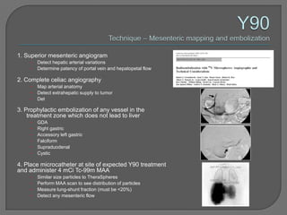 1. Superior mesenteric angiogram
    •   Detect hepatic arterial variations
    •   Determine patency of portal vein and hepatopetal flow

2. Complete celiac angiography
    •   Map arterial anatomy
    •   Detect extrahepatic supply to tumor
    •   Det

3. Prophylactic embolization of any vessel in the
    treatment zone which does not lead to liver
    •   GDA
    •   Right gastric
    •   Accessory left gastric
    •   Falciform
    •   Supraduodenal
    •   Cystic

4. Place microcatheter at site of expected Y90 treatment
and administer 4 mCi Tc-99m MAA
    •   Similar size particles to TheraSpheres
    •   Perform MAA scan to see distribution of particles
    •   Measure lung-shunt fraction (must be <20%)
    •   Detect any mesenteric flow
 