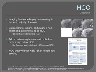     Imaging has made biopsy unnecessary in
     the vast majority of lesions

    Subcentimeter lesions, particularly if non-
     enhancing, are unlikely to be HCC
       •    Q3 month surveillance for 2 years

    1-2 cm enhancing lesions in cirrhotic liver
     have a high risk of HCC
       •    But if venous washout absent, ~25% are not HCC


    HCC biopsy carries ~2% risk of needle tract
     seeding




    Lencioni R. Evolving strategies in the diagnosis of hepatocellular carcinoma. J Hepatol 2011;54:184-186.
    Shimizu A,, et al. Cirrhosis or chronic hepatitis: evaluation of small (<or= 2-cm) early-enhancing hepatic lesions. Radiology 2003;226(2):550–5.
    Bartolozzi C, et al. HCC diagnosis with liver-specific MRI – close to histopathology. Dig Dis 2009;27:125-130.
 