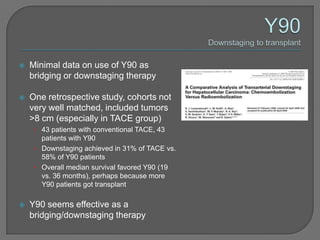    Minimal data on use of Y90 as
    bridging or downstaging therapy

   One retrospective study, cohorts not
    very well matched, included tumors
    >8 cm (especially in TACE group)
     • 43 patients with conventional TACE, 43
       patients with Y90
     • Downstaging achieved in 31% of TACE vs.
       58% of Y90 patients
     • Overall median survival favored Y90 (19
       vs. 36 months), perhaps because more
       Y90 patients got transplant

   Y90 seems effective as a
    bridging/downstaging therapy
 