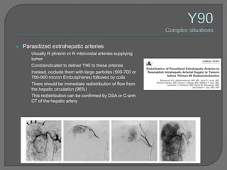    Parasitized extrahepatic arteries
     •   Usually R phrenic or R intercostal arteries supplying
         tumor
     •   Contraindicated to deliver Y90 to these arteries
     •   Instead, occlude them with large particles (500-700 or
         700-900 micron Embospheres) followed by coils
     •   There should be immediate redistribution of flow from
         the hepatic circulation (96%)
     •   This redistribution can be confirmed by DSA or C-arm
         CT of the hepatic artery
 