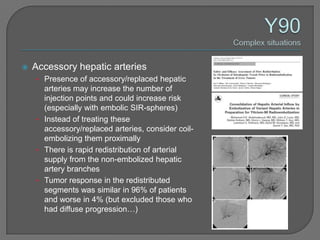    Accessory hepatic arteries
    • Presence of accessory/replaced hepatic
      arteries may increase the number of
      injection points and could increase risk
      (especially with embolic SIR-spheres)
    • Instead of treating these
      accessory/replaced arteries, consider coil-
      embolizing them proximally
    • There is rapid redistribution of arterial
      supply from the non-embolized hepatic
      artery branches
    • Tumor response in the redistributed
      segments was similar in 96% of patients
      and worse in 4% (but excluded those who
      had diffuse progression…)
 