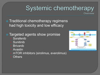   Traditional chemotherapy regimens
    had high toxicity and low efficacy

   Targeted agents show promise
    •   Sorafenib
    •   Sunitinib
    •   Brivanib
    •   Avastin
    •   mTOR inhibitors (sirolimus, everolimus)
    •   Others
 