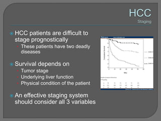    HCC patients are difficult to
    stage prognostically
    • These patients have two deadly
      diseases

   Survival depends on
    • Tumor stage
    • Underlying liver function
    • Physical condition of the patient

   An effective staging system
    should consider all 3 variables
 